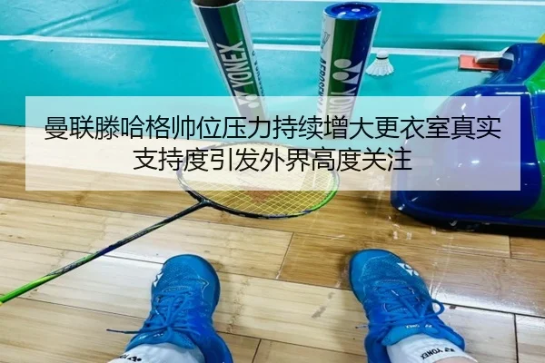 曼联滕哈格帅位压力持续增大更衣室真实支持度引发外界高度关注