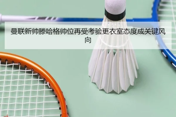 曼联新帅滕哈格帅位再受考验更衣室态度成关键风向