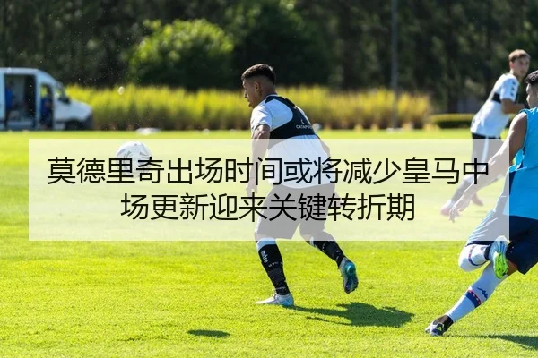 莫德里奇出场时间或将减少皇马中场更新迎来关键转折期